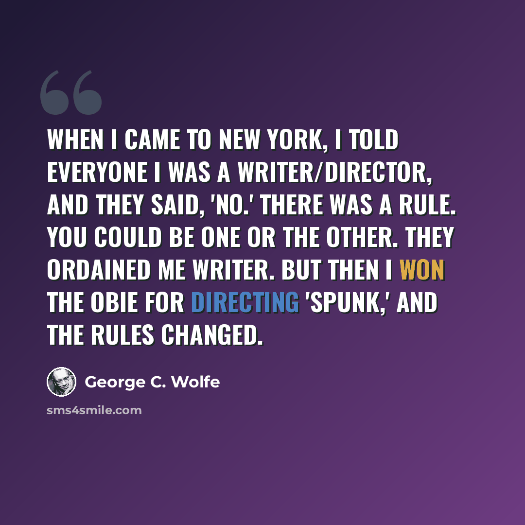 “When I came to New York, I told everyone I was a writer/director, and they said, 'No.' There was a rule. You could be one or the other. They ordained me writer. But then I won the Obie for directing 'Spunk,' and the rules changed.” quote by George C. Wolfe