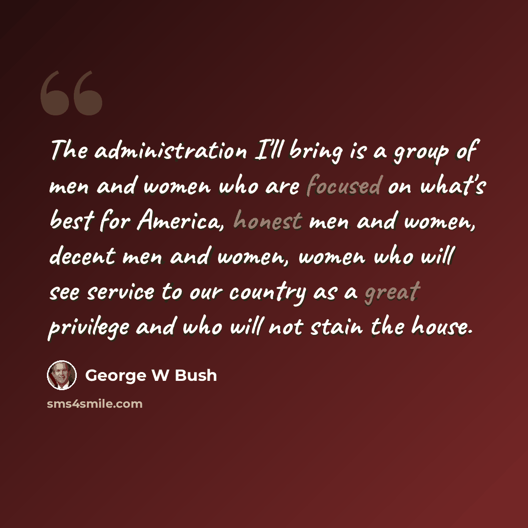 “The administration I'll bring is a group of men and women who are focused on what's best for America, honest men and women, decent men and women, women who will see service to our country as a great privilege and who will not stain the house.” quote by George W Bush