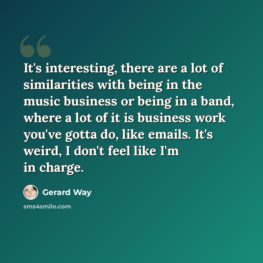 “It's interesting, there are a lot of similarities with being in the music business or being in a band, where a lot of it is business work you've gotta do, like emails. It's weird, I don't feel like I'm in charge.” quote by Gerard Way