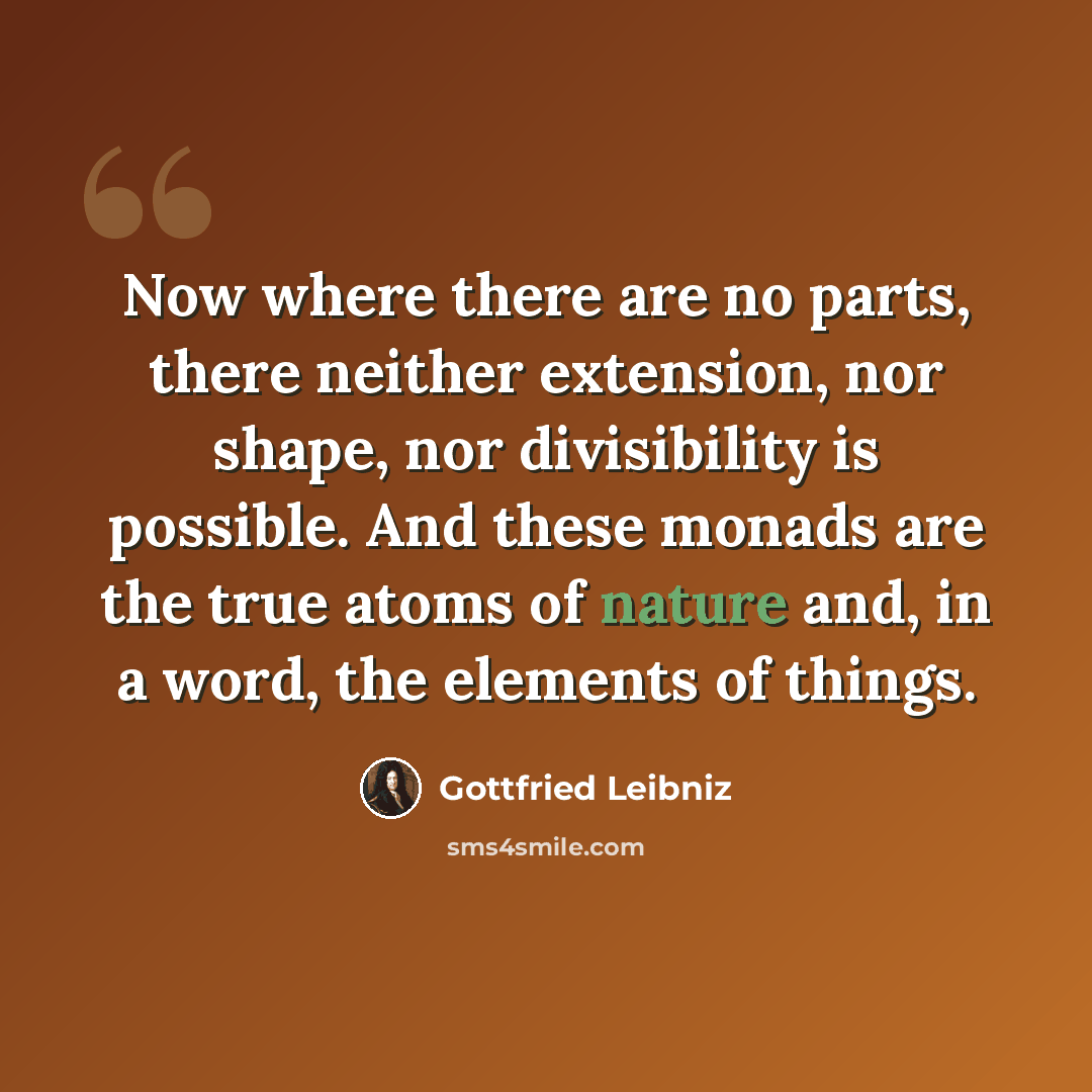 “Now where there are no parts, there neither extension, nor shape, nor divisibility is possible. And these monads are the true atoms of nature and, in a word, the elements of things.” quote by Gottfried Leibniz