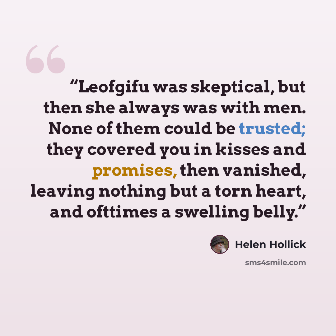 “Leofgifu was skeptical, but then she always was with men. None of them could be trusted; they covered you in kisses and promises, then vanished, leaving nothing but a torn heart, and ofttimes a swelling belly.” quote by Helen Hollick