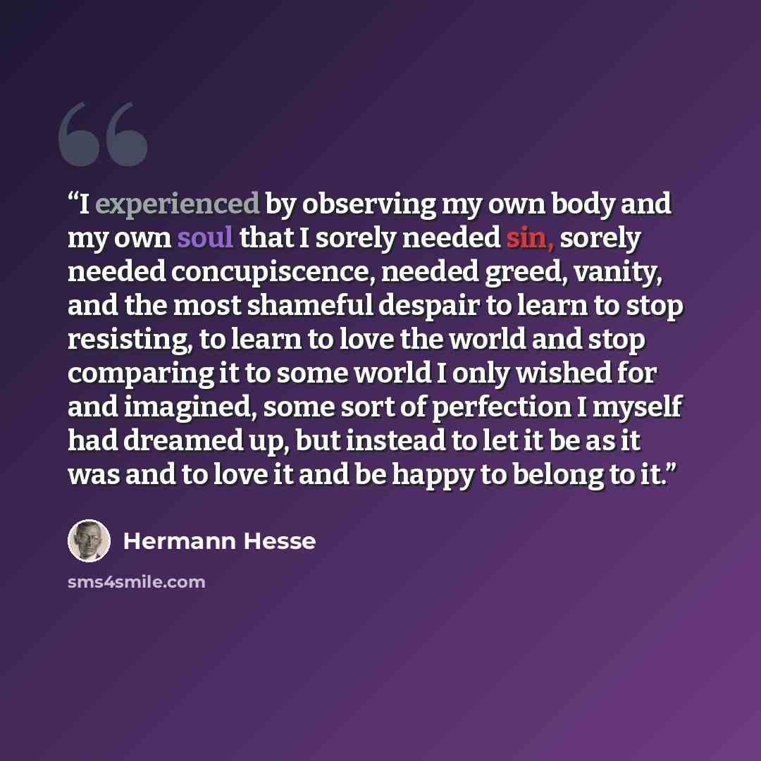 “I experienced by observing my own body and my own soul that I sorely needed sin, sorely needed concupiscence, needed greed, vanity, and the most shameful despair to learn to stop resisting, to learn to love the world and stop comparing it to some world I only wished for and imagined, some sort of…” quote by Hermann Hesse
