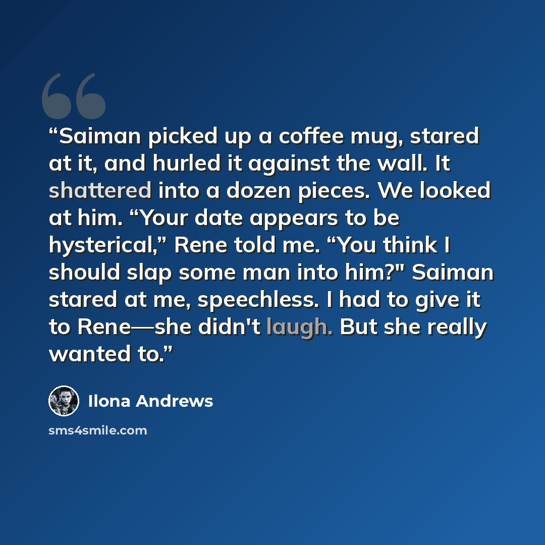 “Saiman picked up a coffee mug, stared at it, and hurled it against the wall. It shattered into a dozen pieces. We looked at him. “Your date appears to be hysterical,” Rene told me. “You think I should slap some man into him?" Saiman stared at me, speechless. I had to give it to Rene—she didn't…” quote by Ilona Andrews