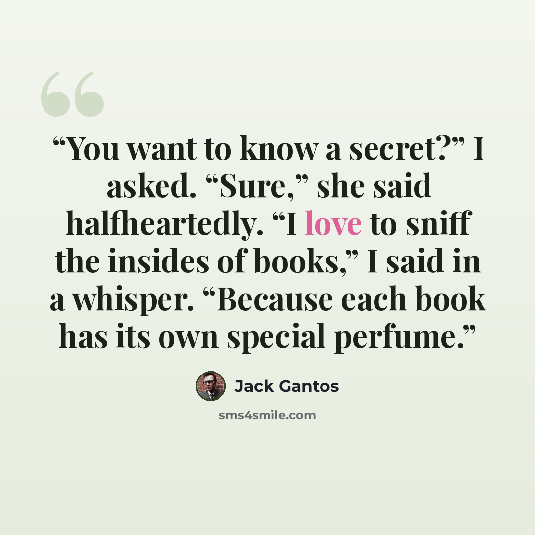 “You want to know a secret?” I asked. “Sure,” she said halfheartedly. “I love to sniff the insides of books,” I said in a whisper. “Because each book has its own special perfume.” quote by Jack Gantos