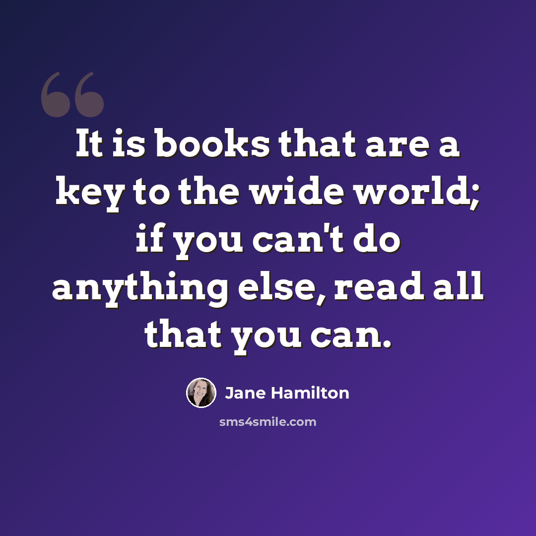 “It is books that are a key to the wide world; if you can't do anything else, read all that you can.” quote by Jane Hamilton
