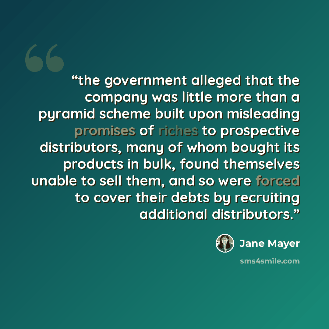 “the government alleged that the company was little more than a pyramid scheme built upon misleading promises of riches to prospective distributors, many of whom bought its products in bulk, found themselves unable to sell them, and so were forced to cover their debts by recruiting additional…” quote by Jane Mayer