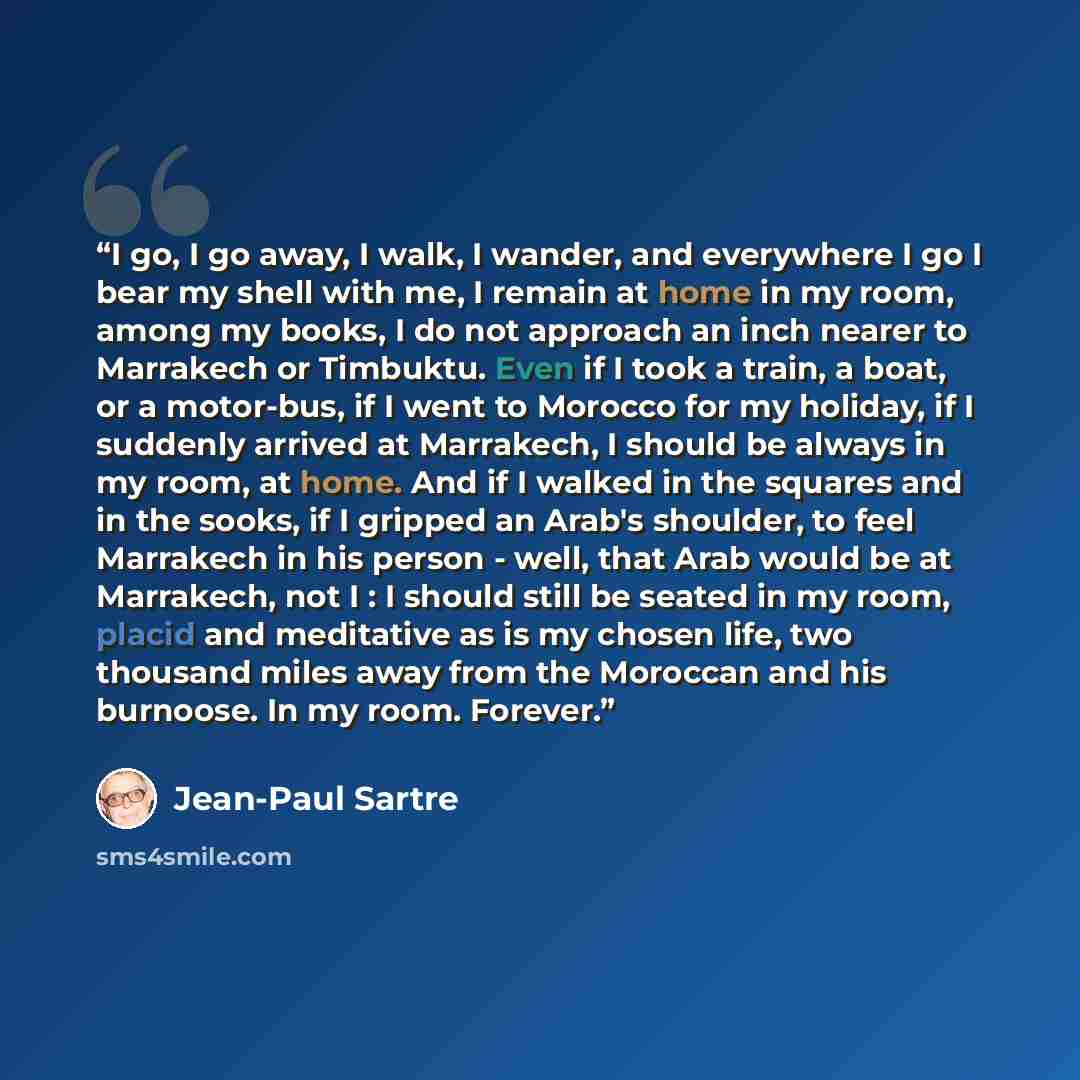 “I go, I go away, I walk, I wander, and everywhere I go I bear my shell with me, I remain at home in my room, among my books, I do not approach an inch nearer to Marrakech or Timbuktu. Even if I took a train, a boat, or a motor-bus, if I went to Morocco for my holiday, if I suddenly arrived at…” quote by Jean-Paul Sartre
