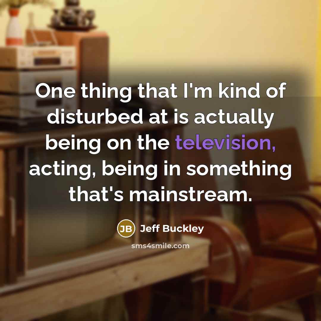 “One thing that I'm kind of disturbed at is actually being on the television, acting, being in something that's mainstream.” quote by Jeff Buckley