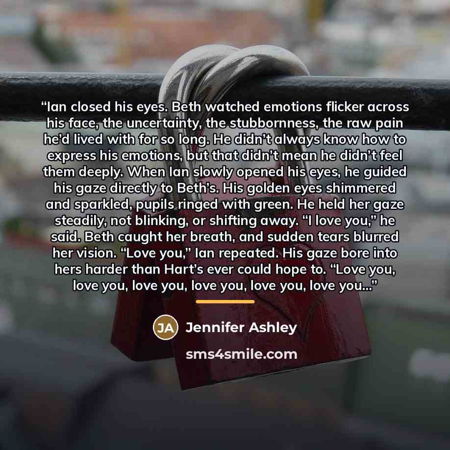 “Ian closed his eyes. Beth watched emotions flicker across his face, the uncertainty, the stubbornness, the raw pain he’d lived with for so long. He didn’t always know how to express his emotions, but that didn’t mean he didn’t feel them deeply. When Ian slowly opened his eyes, he guided his gaze…” quote by Jennifer Ashley