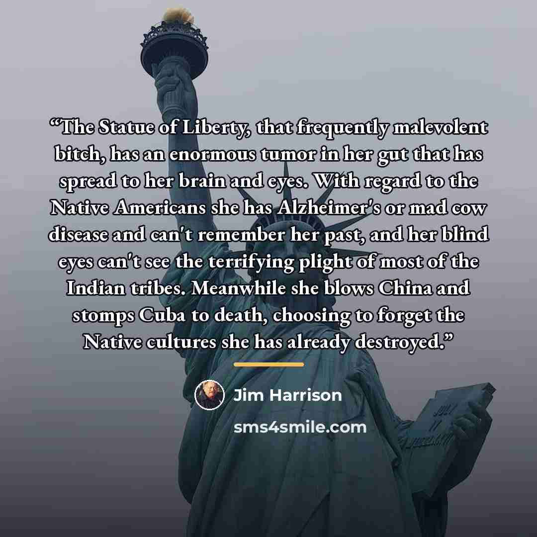 “The Statue of Liberty, that frequently malevolent bitch, has an enormous tumor in her gut that has spread to her brain and eyes. With regard to the Native Americans she has Alzheimer's or mad cow disease and can't remember her past, and her blind eyes can't see the terrifying plight of most of the…” quote by Jim Harrison