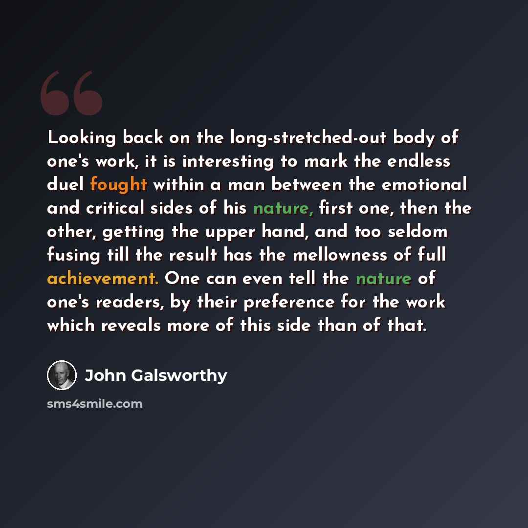 “Looking back on the long-stretched-out body of one's work, it is interesting to mark the endless duel fought within a man between the emotional and critical sides of his nature, first one, then the other, getting the upper hand, and too seldom fusing till the result has the mellowness of full…” quote by John Galsworthy