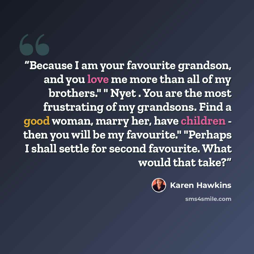 “Because I am your favourite grandson, and you love me more than all of my brothers." " Nyet . You are the most frustrating of my grandsons. Find a good woman, marry her, have children - then you will be my favourite." "Perhaps I shall settle for second favourite. What would that take?” quote by Karen Hawkins
