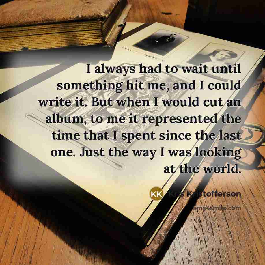 “I always had to wait until something hit me, and I could write it. But when I would cut an album, to me it represented the time that I spent since the last one. Just the way I was looking at the world.” quote by Kris Kristofferson