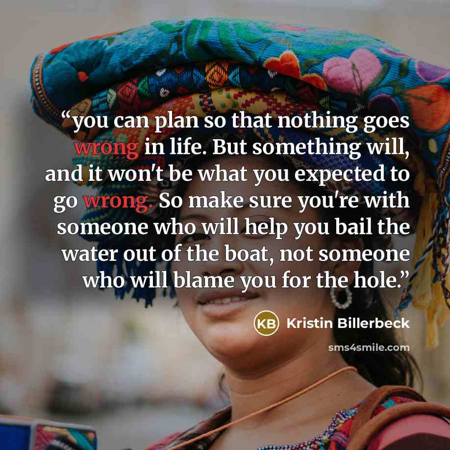 “you can plan so that nothing goes wrong in life. But something will, and it won't be what you expected to go wrong. So make sure you're with someone who will help you bail the water out of the boat, not someone who will blame you for the hole.” quote by Kristin Billerbeck