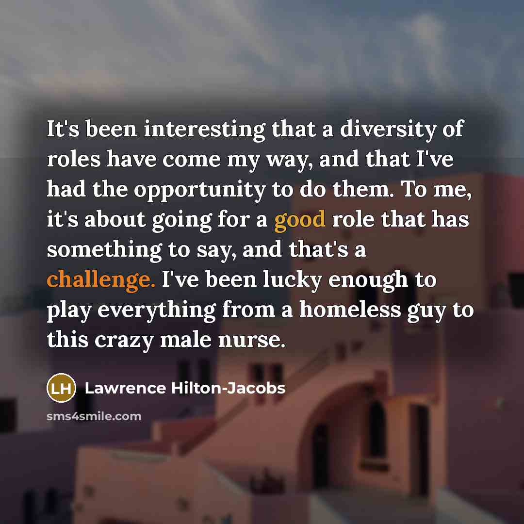 “It's been interesting that a diversity of roles have come my way, and that I've had the opportunity to do them. To me, it's about going for a good role that has something to say, and that's a challenge. I've been lucky enough to play everything from a homeless guy to this crazy male nurse.” quote by Lawrence Hilton-Jacobs
