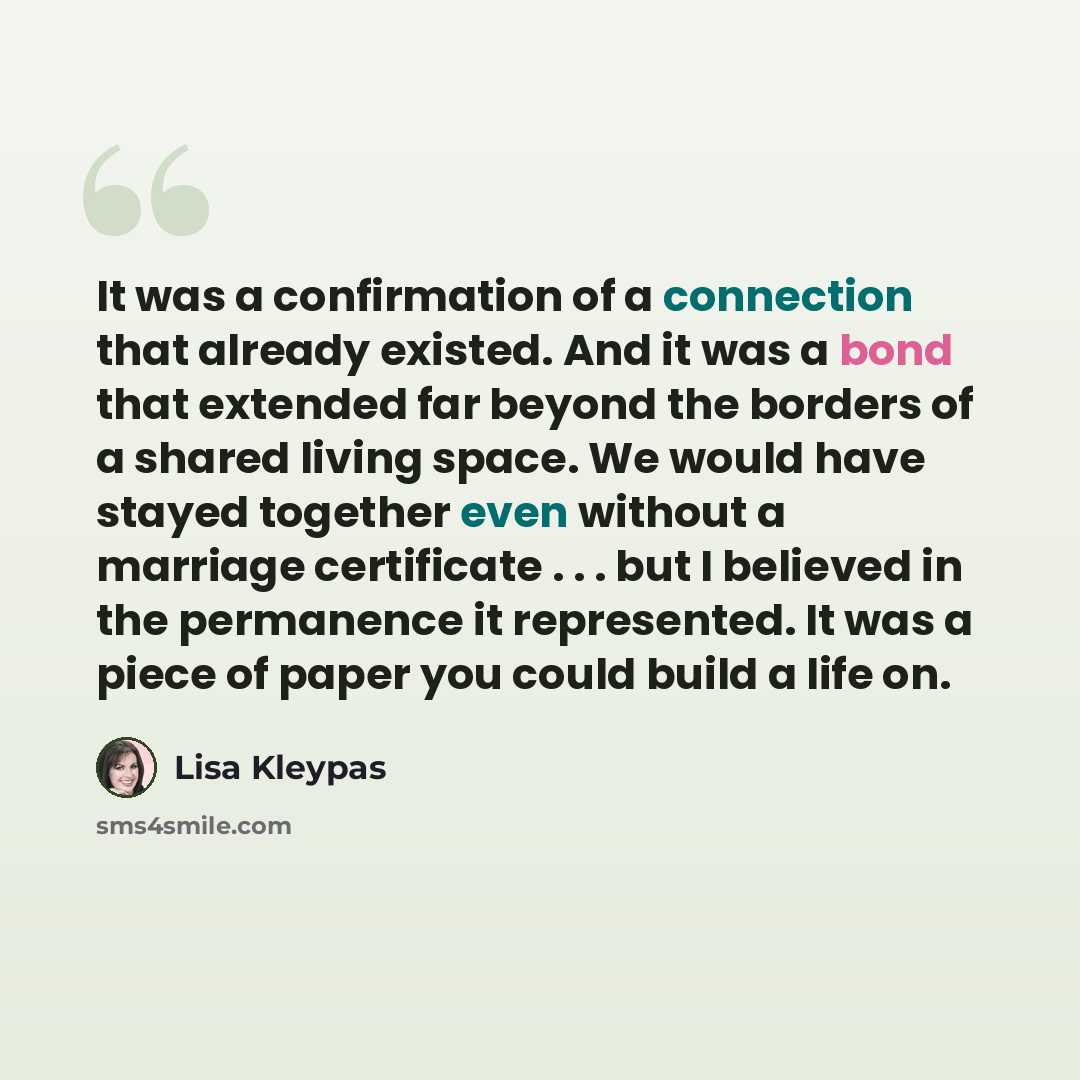 “It was a confirmation of a connection that already existed. And it was a bond that extended far beyond the borders of a shared living space. We would have stayed together even without a marriage certificate . . . but I believed in the permanence it represented. It was a piece of paper you could…” quote by Lisa Kleypas
