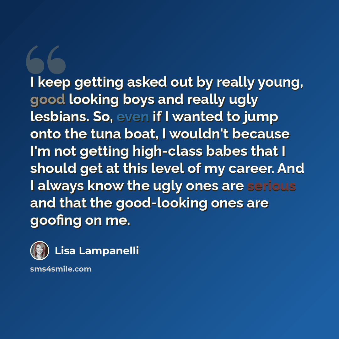 “I keep getting asked out by really young, good looking boys and really ugly lesbians. So, even if I wanted to jump onto the tuna boat, I wouldn't because I'm not getting high-class babes that I should get at this level of my career. And I always know the ugly ones are serious and that the…” quote by Lisa Lampanelli