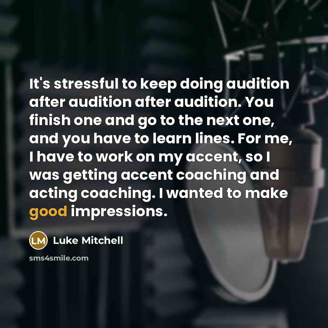 “It's stressful to keep doing audition after audition after audition. You finish one and go to the next one, and you have to learn lines. For me, I have to work on my accent, so I was getting accent coaching and acting coaching. I wanted to make good impressions.” quote by Luke Mitchell