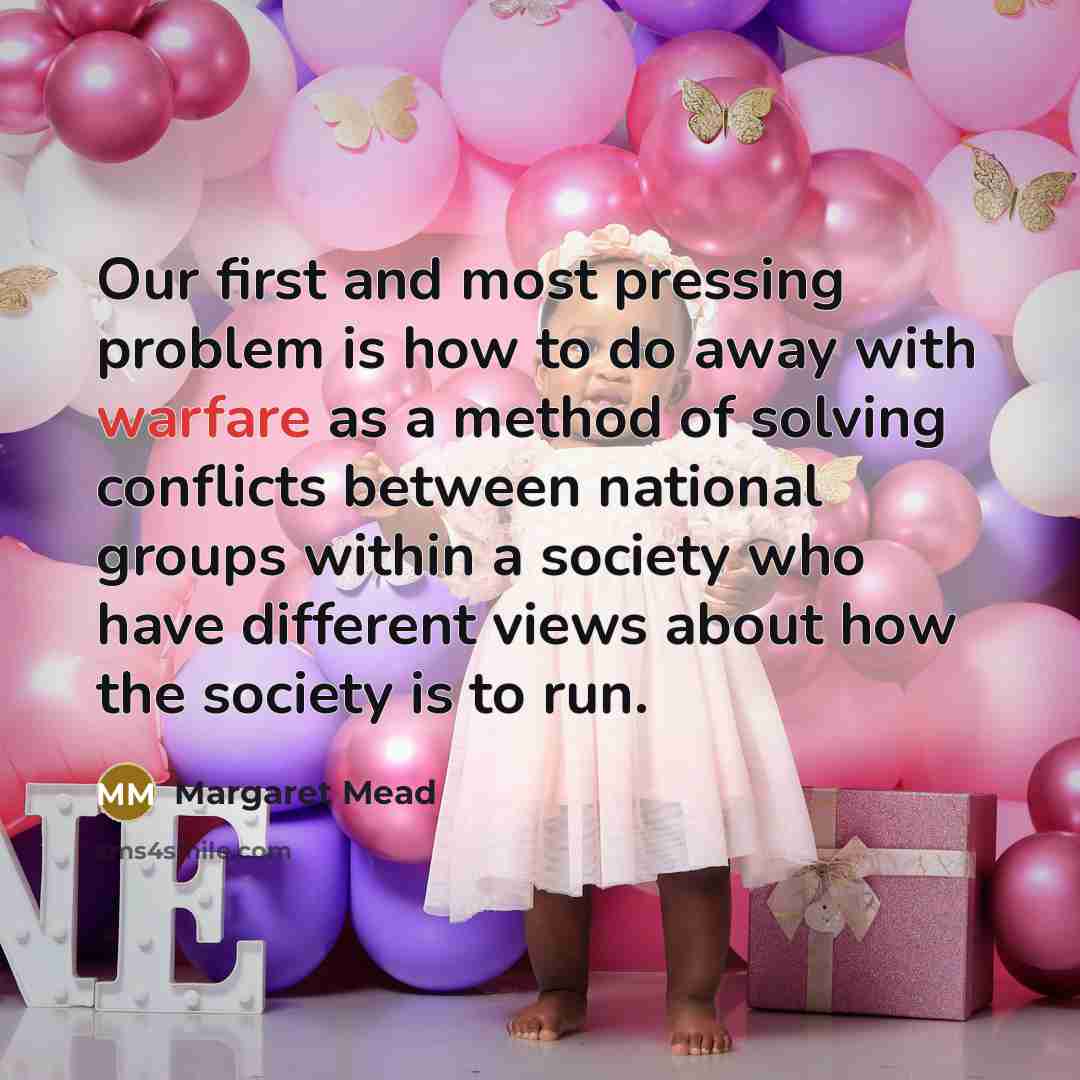 “Our first and most pressing problem is how to do away with warfare as a method of solving conflicts between national groups within a society who have different views about how the society is to run.” quote by Margaret Mead