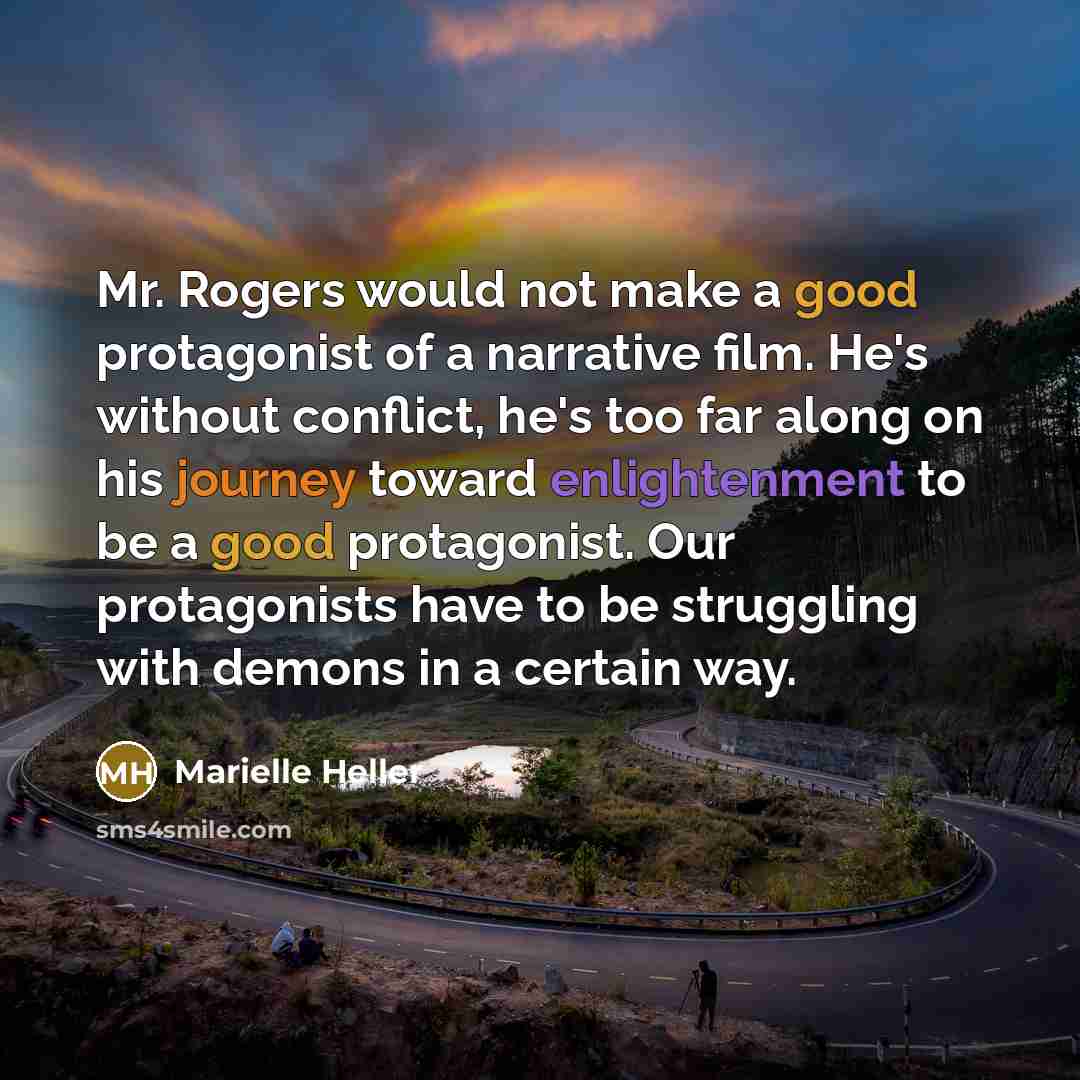 “Mr. Rogers would not make a good protagonist of a narrative film. He's without conflict, he's too far along on his journey toward enlightenment to be a good protagonist. Our protagonists have to be struggling with demons in a certain way.” quote by Marielle Heller