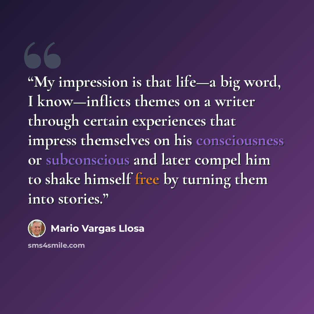 “My impression is that life—a big word, I know—inflicts themes on a writer through certain experiences that impress themselves on his consciousness or subconscious and later compel him to shake himself free by turning them into stories.” quote by Mario Vargas Llosa