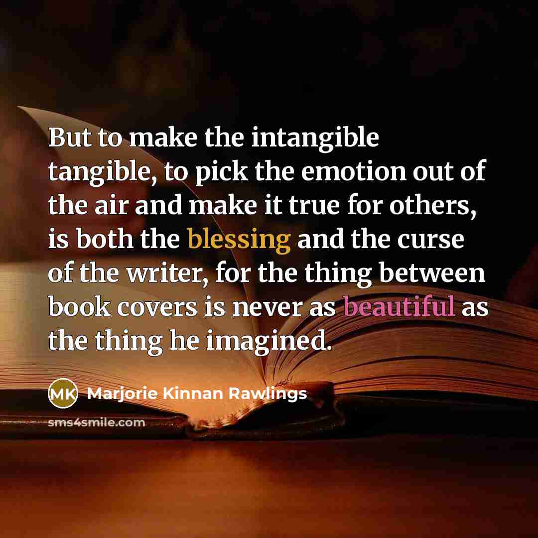 “But to make the intangible tangible, to pick the emotion out of the air and make it true for others, is both the blessing and the curse of the writer, for the thing between book covers is never as beautiful as the thing he imagined.” quote by Marjorie Kinnan Rawlings