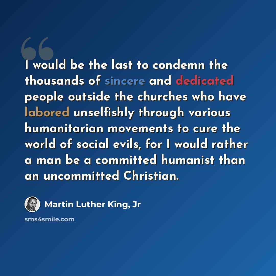 “I would be the last to condemn the thousands of sincere and dedicated people outside the churches who have labored unselfishly through various humanitarian movements to cure the world of social evils, for I would rather a man be a committed humanist than an uncommitted Christian.” quote by Martin Luther King, Jr