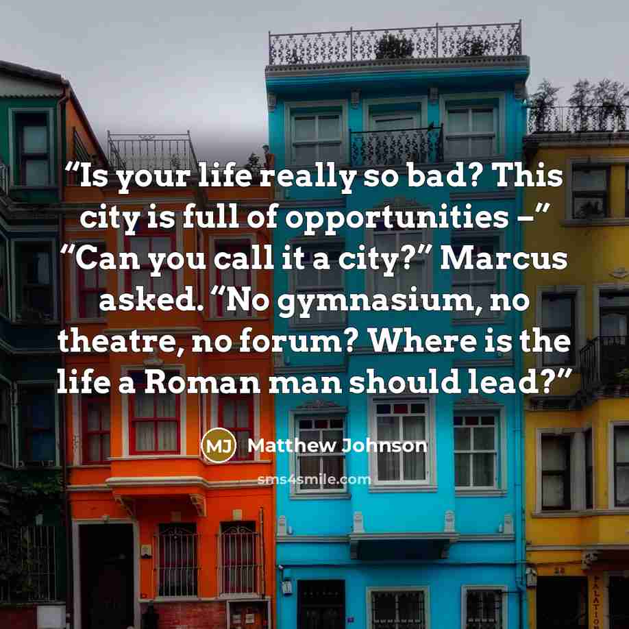 “Is your life really so bad? This city is full of opportunities –” “Can you call it a city?” Marcus asked. “No gymnasium, no theatre, no forum? Where is the life a Roman man should lead?” quote by Matthew Johnson