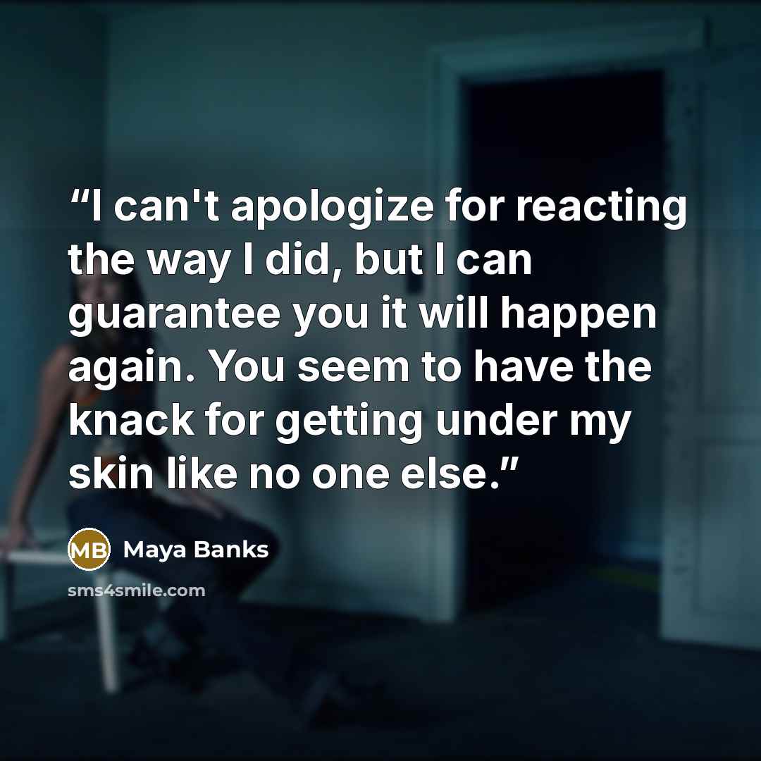 “I can't apologize for reacting the way I did, but I can guarantee you it will happen again. You seem to have the knack for getting under my skin like no one else.” quote by Maya Banks