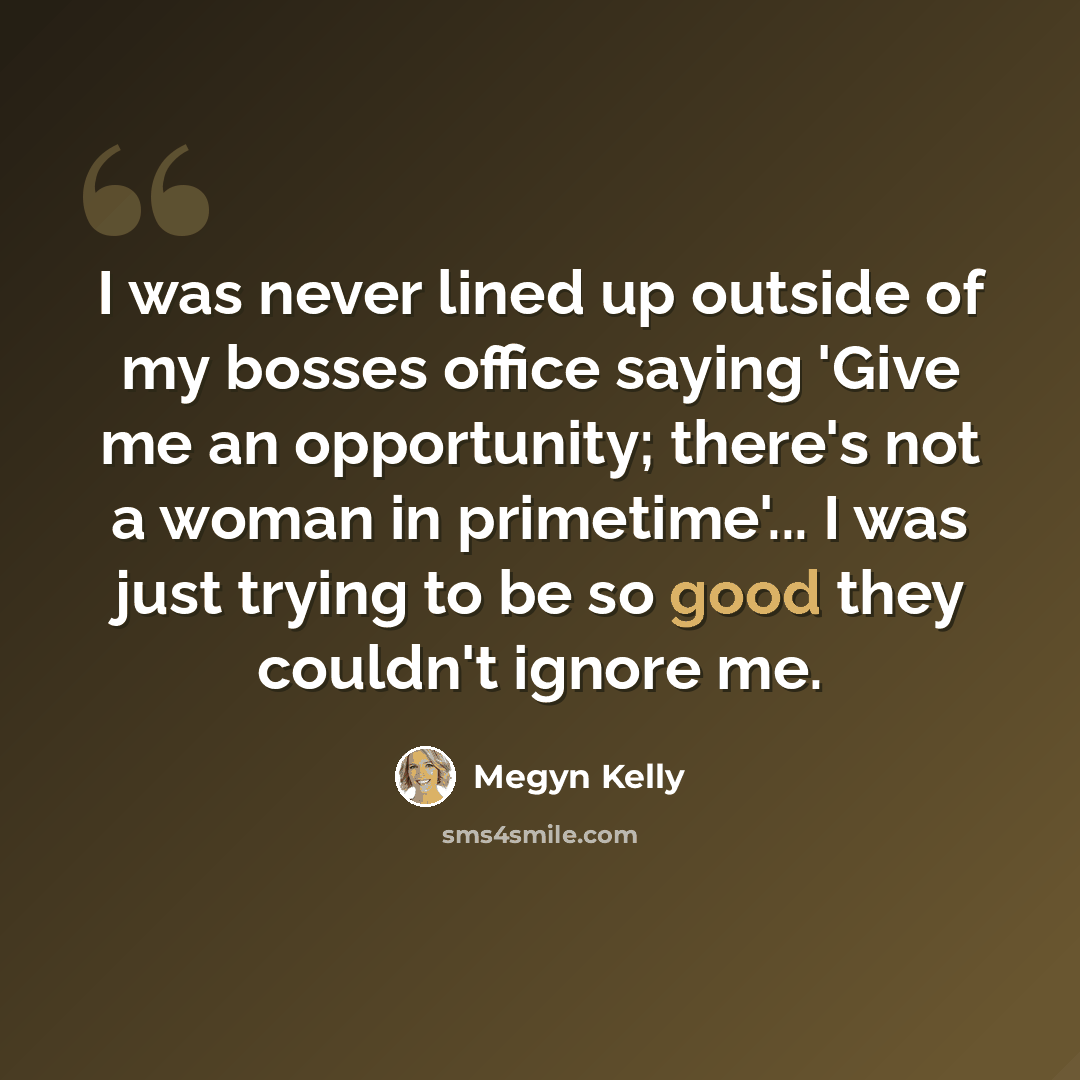 “I was never lined up outside of my bosses office saying 'Give me an opportunity; there's not a woman in primetime'... I was just trying to be so good they couldn't ignore me.” quote by Megyn Kelly