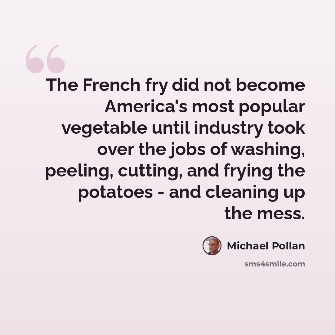 “The French fry did not become America's most popular vegetable until industry took over the jobs of washing, peeling, cutting, and frying the potatoes - and cleaning up the mess.” quote by Michael Pollan