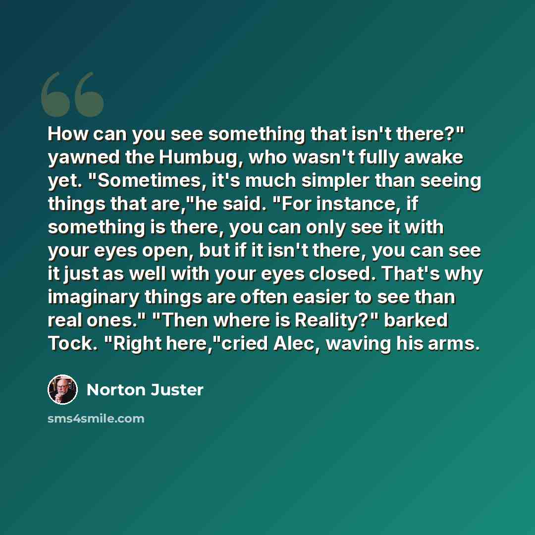“How can you see something that isn't there?" yawned the Humbug, who wasn't fully awake yet. "Sometimes, it's much simpler than seeing things that are,"he said. "For instance, if something is there, you can only see it with your eyes open, but if it isn't there, you can see it just as well with…” quote by Norton Juster