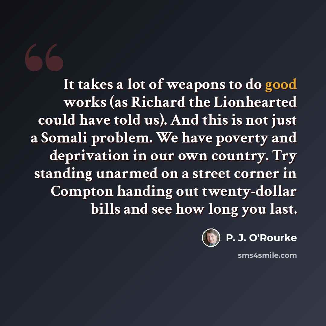 “It takes a lot of weapons to do good works (as Richard the Lionhearted could have told us). And this is not just a Somali problem. We have poverty and deprivation in our own country. Try standing unarmed on a street corner in Compton handing out twenty-dollar bills and see how long you last.” quote by P. J. O'Rourke