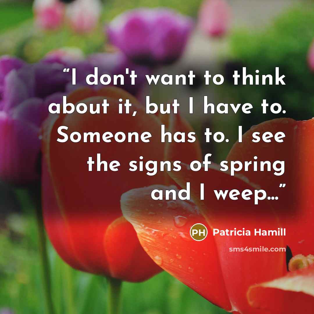 “I don't want to think about it, but I have to. Someone has to. I see the signs of spring and I weep...” quote by Patricia Hamill