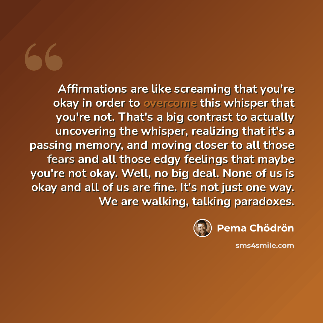 “Affirmations are like screaming that you're okay in order to overcome this whisper that you're not. That's a big contrast to actually uncovering the whisper, realizing that it's a passing memory, and moving closer to all those fears and all those edgy feelings that maybe you're not okay. Well, no…” quote by Pema Chodron