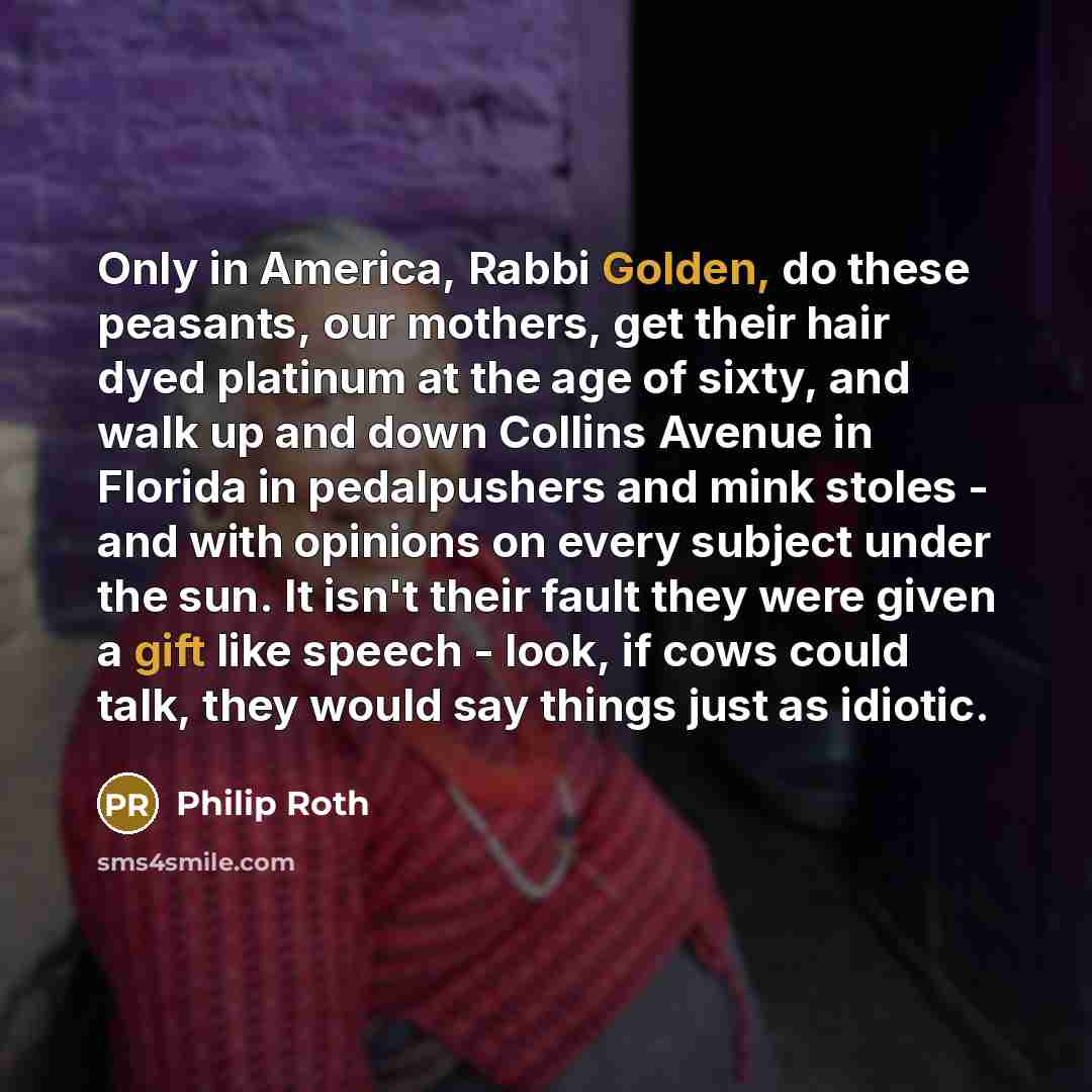 “Only in America, Rabbi Golden, do these peasants, our mothers, get their hair dyed platinum at the age of sixty, and walk up and down Collins Avenue in Florida in pedalpushers and mink stoles - and with opinions on every subject under the sun. It isn't their fault they were given a gift like…” quote by Philip Roth