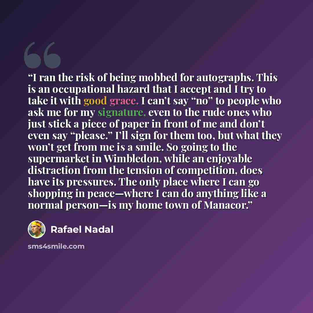 “I ran the risk of being mobbed for autographs. This is an occupational hazard that I accept and I try to take it with good grace. I can’t say “no” to people who ask me for my signature, even to the rude ones who just stick a piece of paper in front of me and don’t even say “please.” I’ll sign for…” quote by Rafael Nadal