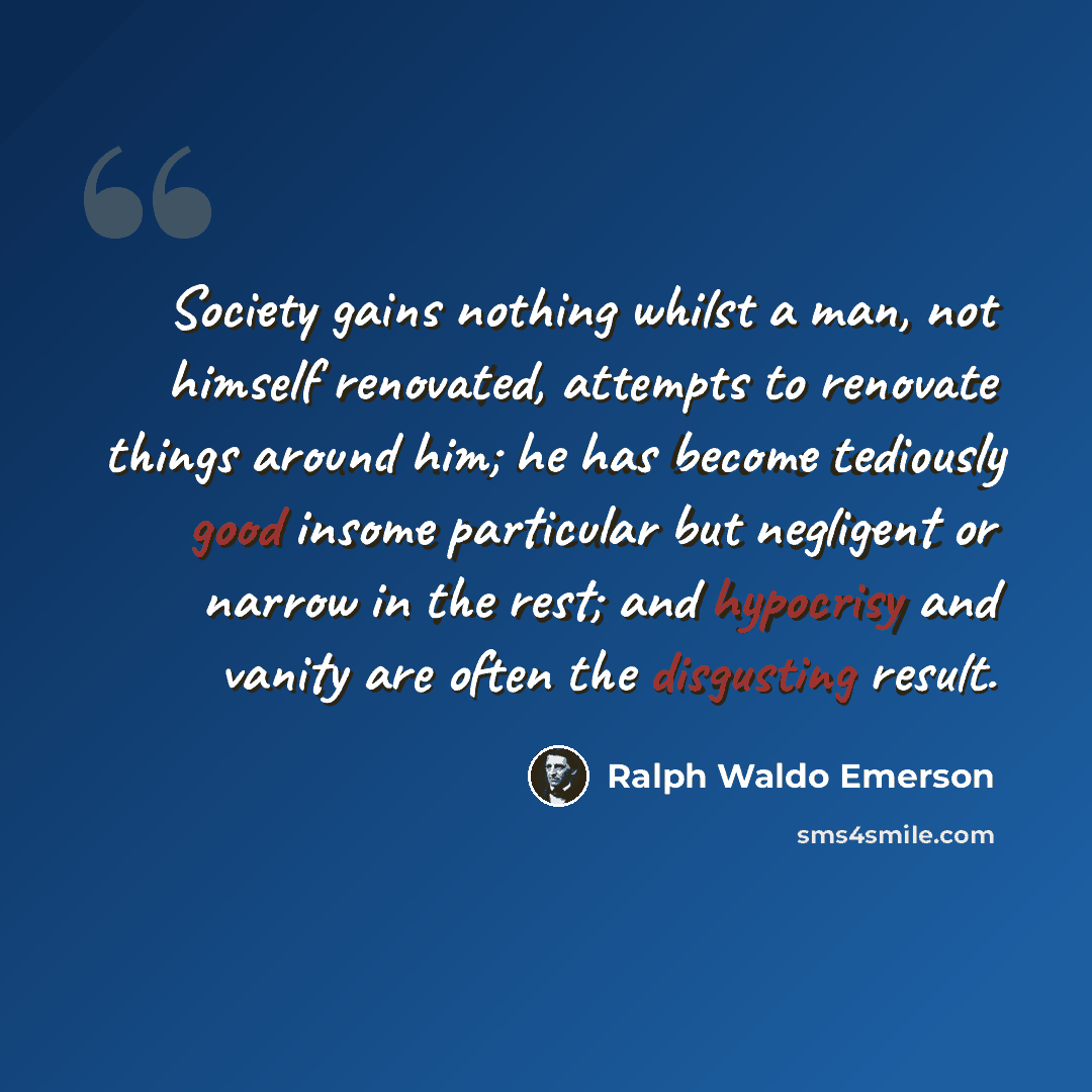 “Society gains nothing whilst a man, not himself renovated, attempts to renovate things around him; he has become tediously good insome particular but negligent or narrow in the rest; and hypocrisy and vanity are often the disgusting result.” quote by Ralph Waldo Emerson