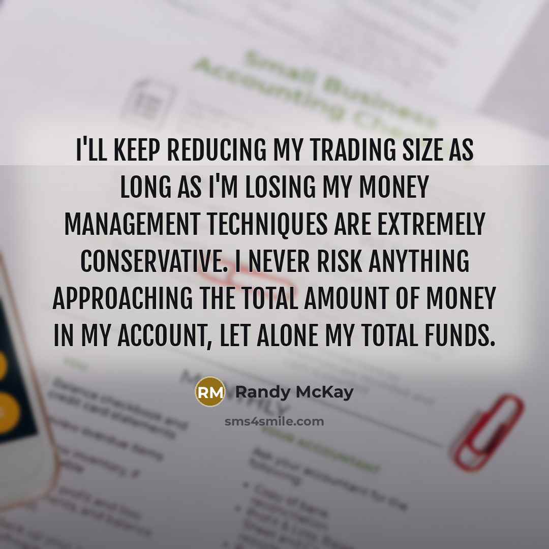 “I'll keep reducing my trading size as long as I'm losing My money management techniques are extremely conservative. I never risk anything approaching the total amount of money in my account, let alone my total funds.” quote by Randy McKay