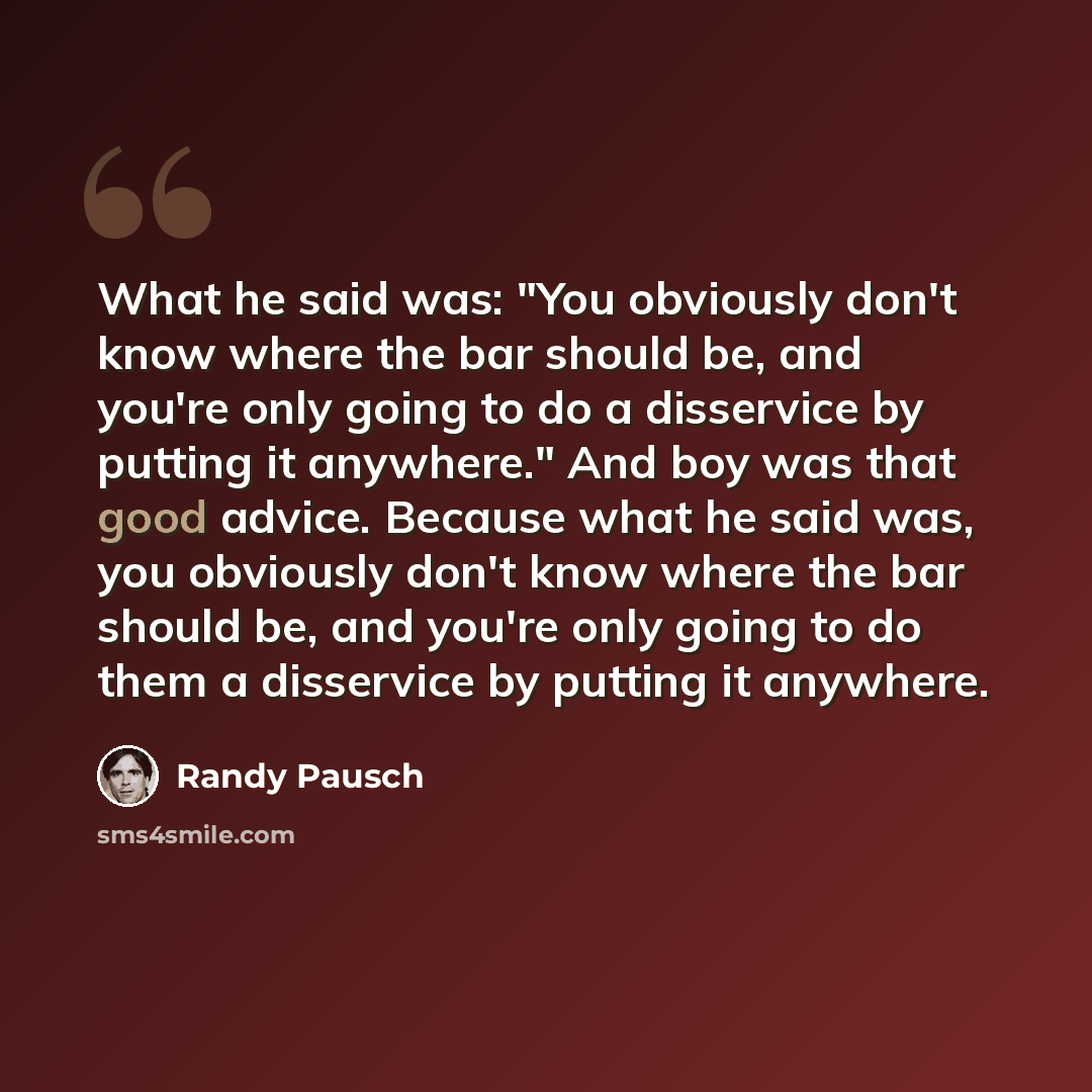“What he said was: "You obviously don't know where the bar should be, and you're only going to do a disservice by putting it anywhere." And boy was that good advice. Because what he said was, you obviously don't know where the bar should be, and you're only going to do them a disservice by putting…” quote by Randy Pausch