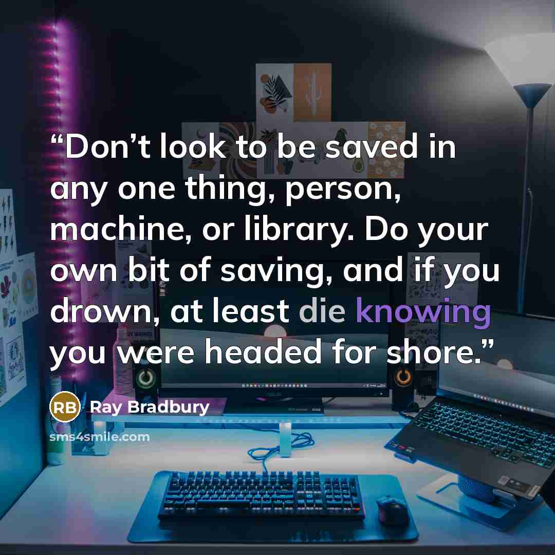 “Don’t look to be saved in any one thing, person, machine, or library. Do your own bit of saving, and if you drown, at least die knowing you were headed for shore.” quote by Ray Bradbury