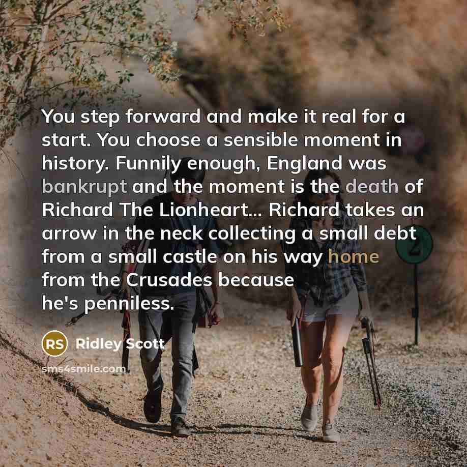 “You step forward and make it real for a start. You choose a sensible moment in history. Funnily enough, England was bankrupt and the moment is the death of Richard The Lionheart... Richard takes an arrow in the neck collecting a small debt from a small castle on his way home from the Crusades…” quote by Ridley Scott