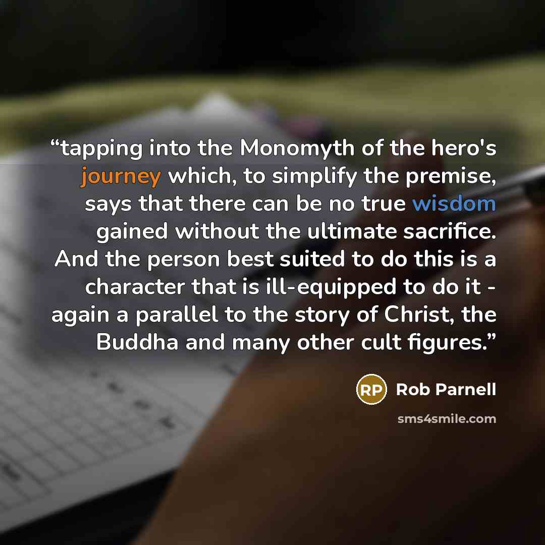 “tapping into the Monomyth of the hero's journey which, to simplify the premise, says that there can be no true wisdom gained without the ultimate sacrifice. And the person best suited to do this is a character that is ill-equipped to do it - again a parallel to the story of Christ, the Buddha and…” quote by Rob Parnell