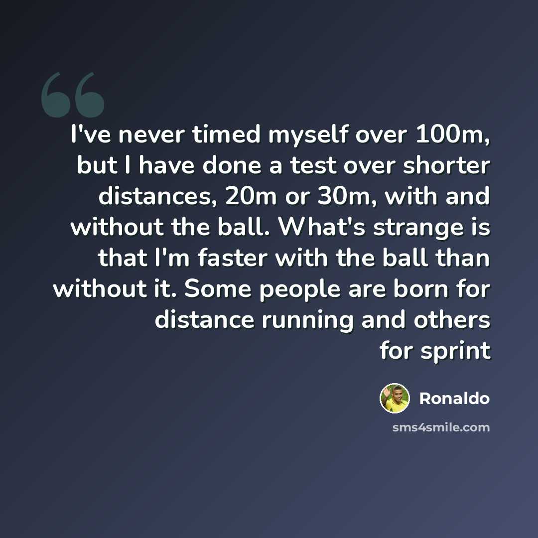 “I've never timed myself over 100m, but I have done a test over shorter distances, 20m or 30m, with and without the ball. What's strange is that I'm faster with the ball than without it. Some people are born for distance running and others for sprint” quote by Ronaldo