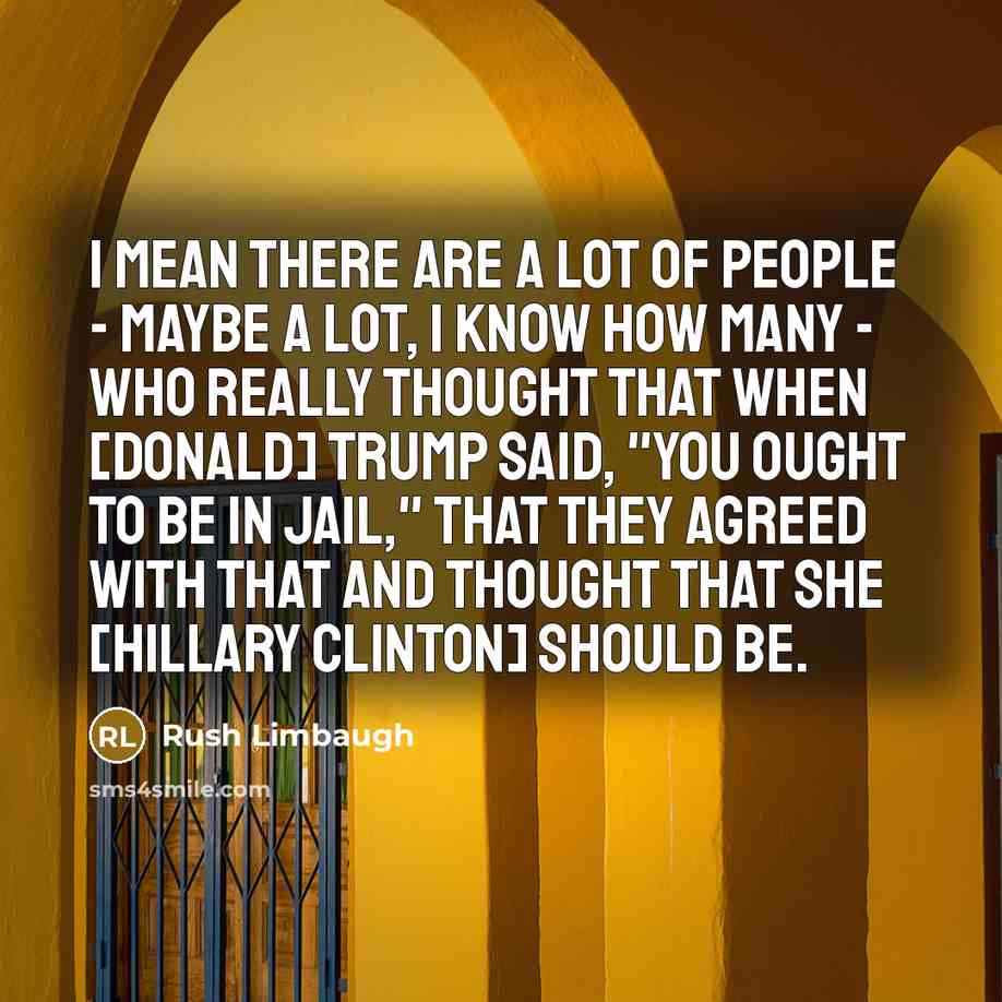 “I mean there are a lot of people - maybe a lot, I know how many - who really thought that when [Donald] Trump said, "You ought to be in jail," that they agreed with that and thought that she [Hillary Clinton] should be.” quote by Rush Limbaugh