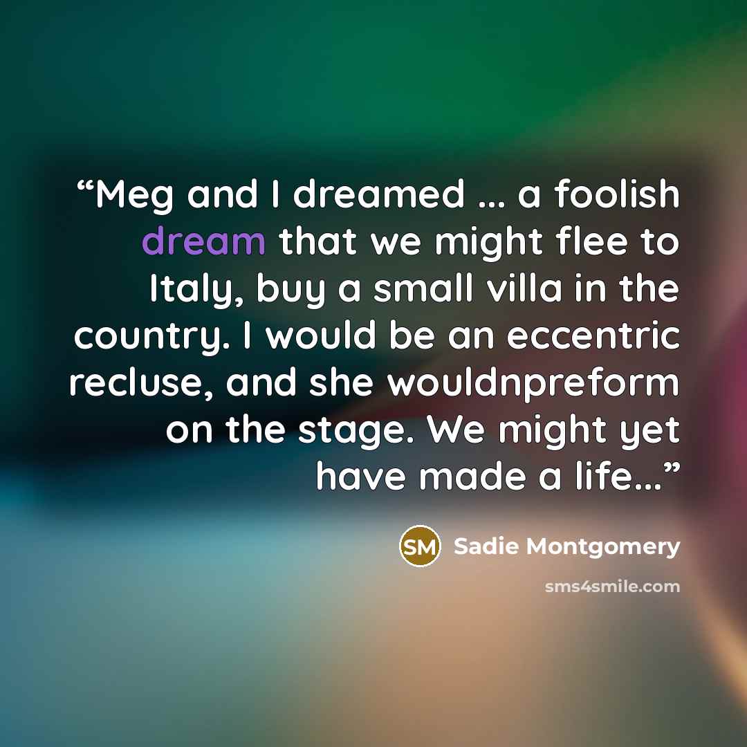 “Meg and I dreamed ... a foolish dream that we might flee to Italy, buy a small villa in the country. I would be an eccentric recluse, and she wouldnpreform on the stage. We might yet have made a life...” quote by Sadie Montgomery