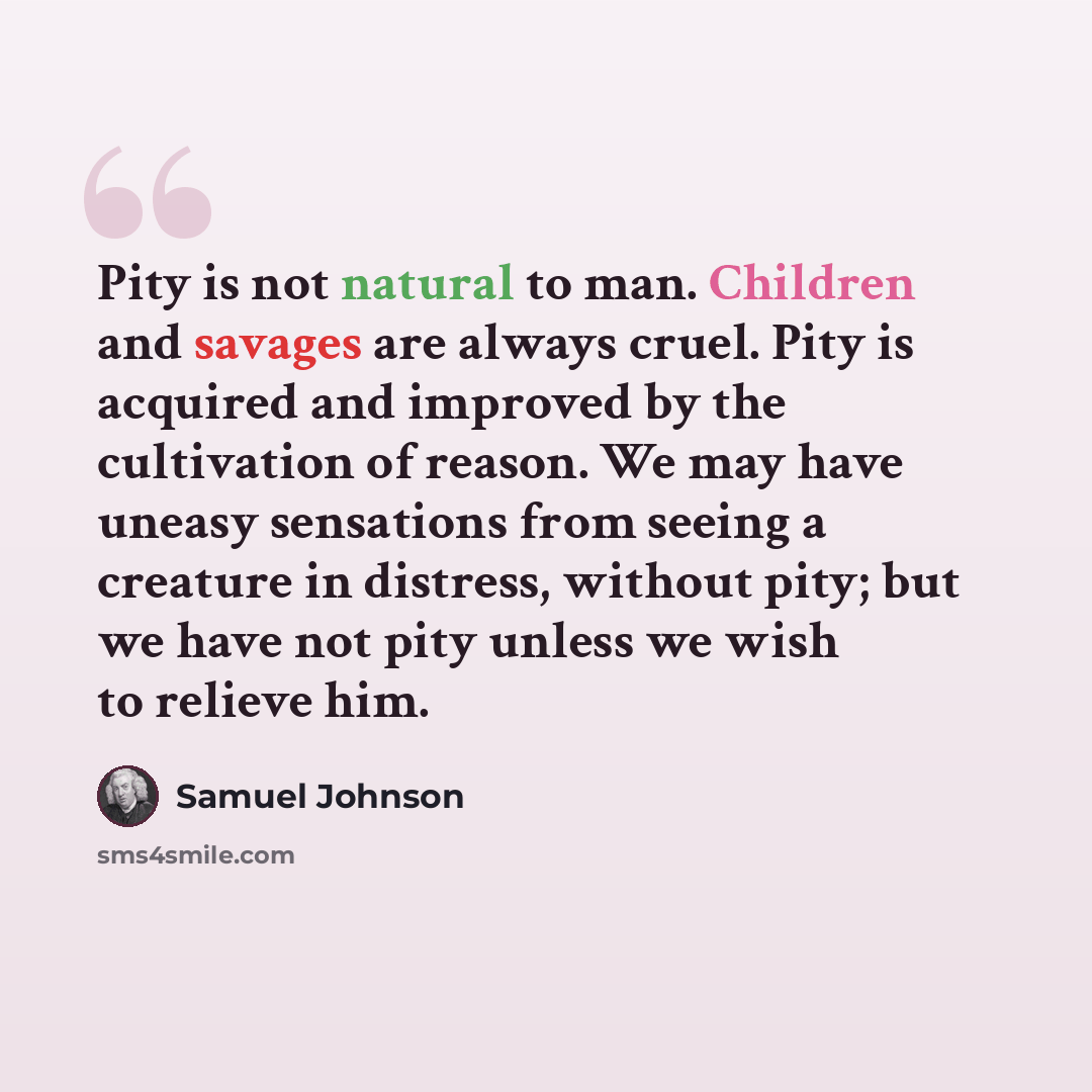 “Pity is not natural to man. Children and savages are always cruel. Pity is acquired and improved by the cultivation of reason. We may have uneasy sensations from seeing a creature in distress, without pity; but we have not pity unless we wish to relieve him.” quote by Samuel Johnson