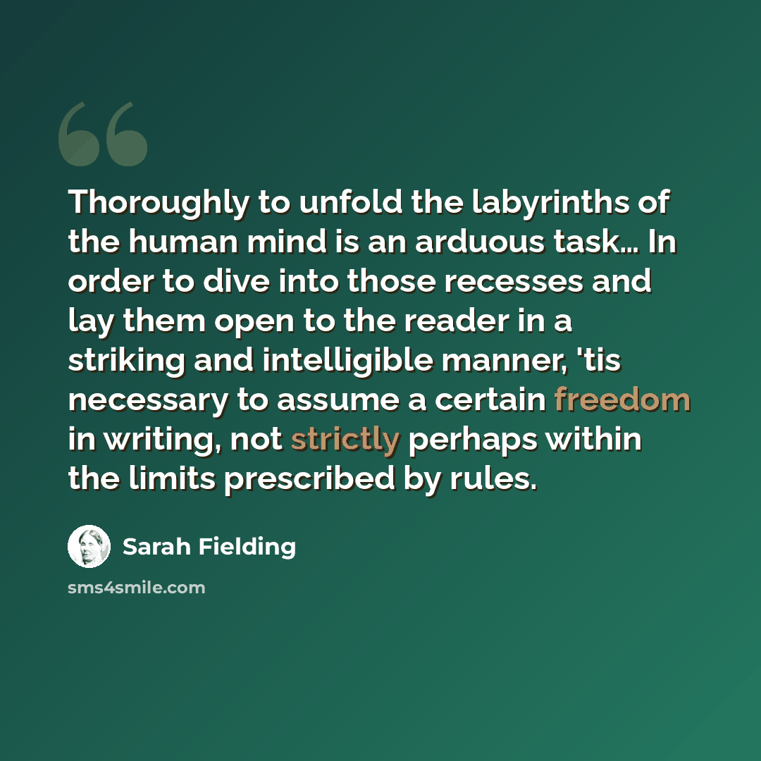 “Thoroughly to unfold the labyrinths of the human mind is an arduous task… In order to dive into those recesses and lay them open to the reader in a striking and intelligible manner, 'tis necessary to assume a certain freedom in writing, not strictly perhaps within the limits prescribed by rules.” quote by Sarah Fielding