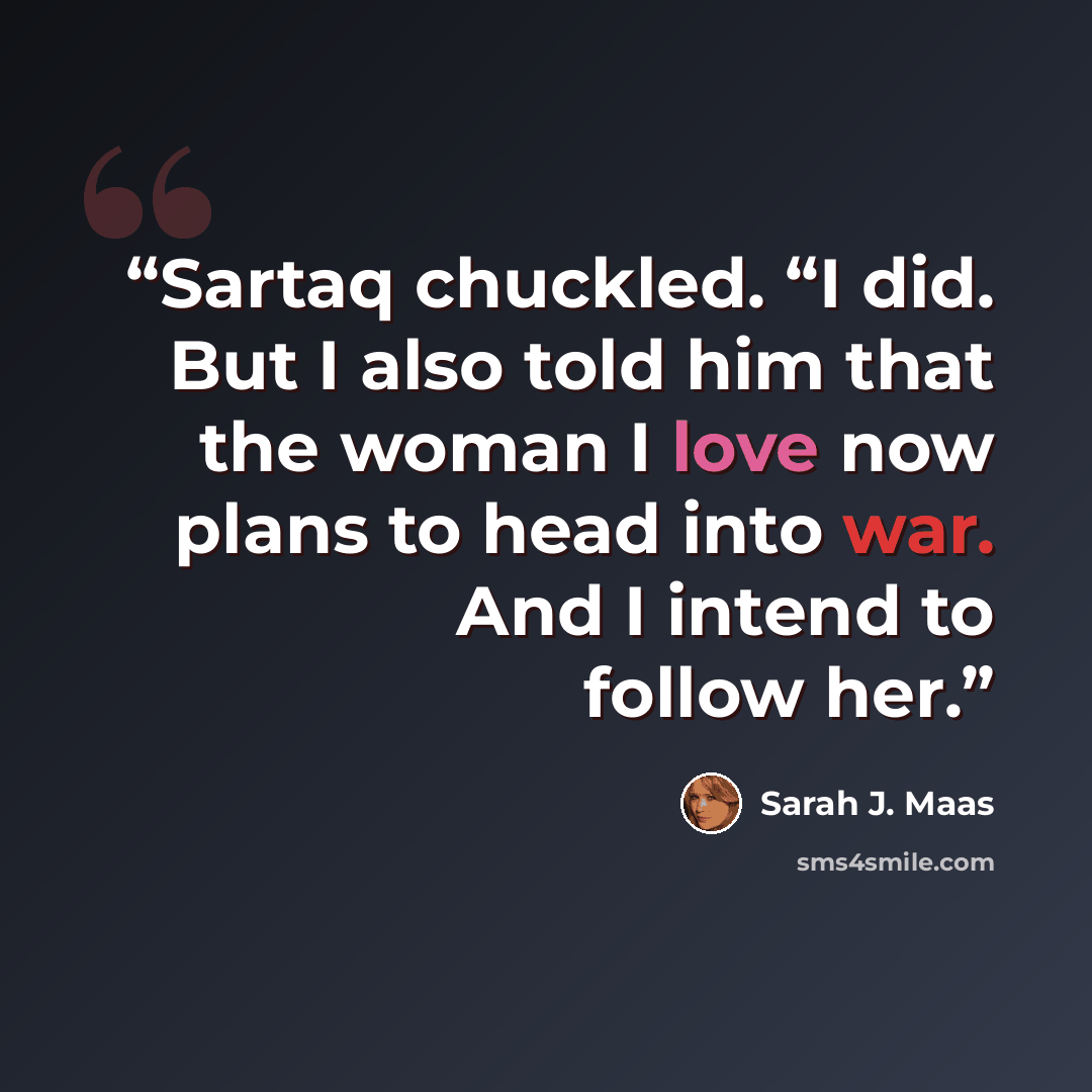 “Sartaq chuckled. “I did. But I also told him that the woman I love now plans to head into war. And I intend to follow her.” quote by Sarah J. Maas