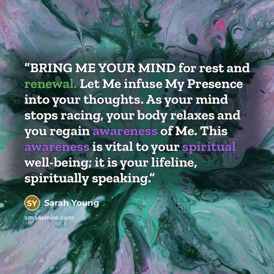 “BRING ME YOUR MIND for rest and renewal. Let Me infuse My Presence into your thoughts. As your mind stops racing, your body relaxes and you regain awareness of Me. This awareness is vital to your spiritual well-being; it is your lifeline, spiritually speaking.” quote by Sarah Young